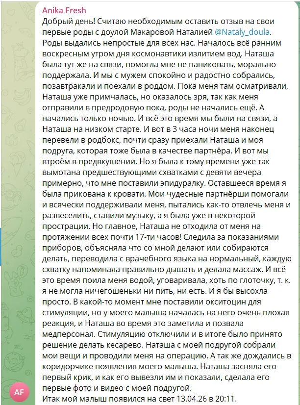Скриншот сообщения. Текст: «Добрый день! Считаю необходимым оставить отзыв на свои первые роды с доулой Макаровой Наталией. Роды выдались непростые для всех нас. Началось всё ранним воскресным утром дня космонавтики излитием вод. Наташа была тут же на связи, помогла мне не паниковать, морально поддержала. И мы с мужем спокойно и радостно собрались, позавтракали и поехали в роддом. Пока меня там осматривали, Наташа уже примчалась, но оказалось зря, так как меня отправили в предродовую пока, роды не начались ещё. А начались только ночью. И всё это время мы были на связи, а Наташа на низком старте. И вот в 3 часа ночи меня наконец перевели в родбокс, почти сразу приехали Наташа и моя подруга, которая тоже была в качестве партнёра. И вот мы втроём в предвкушении. Но я была к тому времени уже так вымотана предшествующими схватками с девяти вечера примерно, что мне поставили эпидуралку. Оставшееся время я была прикована к кровати. Мои чудесные партнёрши помогали и всячески поддерживали меня, пытались как-то отвлечь меня и развеселить, ставили музыку, а я была уже в некоторой прострации. Но главное, Наташа не отходила от меня на протяжении всех почти 17-ти часов! Следила за показаниями приборов, объясняла что со мной делают или собираются делать, переводила с врачебного языка на нормальный, каждую схватку напоминала правильно дышать и делала массаж. И всё это время поила меня водой, уговаривала, хоть по глоточку, т. к. я не могла ничегошеньки ни пить, ни есть. И я бы высохла просто. В какой-то момент мне поставили окситоцин для стимуляции, но у моего малыша началась на него очень плохая реакция, и Наташа во время это заметила и позвала медперсонал. Стимуляцию отключили и в итоге было принято решение делать кесарево. Наташа с моей подругой собрали мои вещи и проводили меня на операцию. А так же дождались в коридорчике появления моего малыша. Наташа засняла его первый крик, и как его вывезли им и показали, сделала его первые фото и видео с моей подругой. Итак мой малыш появился на свет 13.04.26 в 20:11»